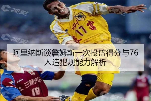 阿里纳斯谈詹姆斯一次投篮得分与76人造犯规能力解析 - JZSports